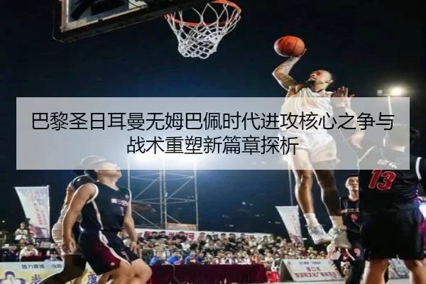 巴黎圣日耳曼无姆巴佩时代进攻核心之争与战术重塑新篇章探析