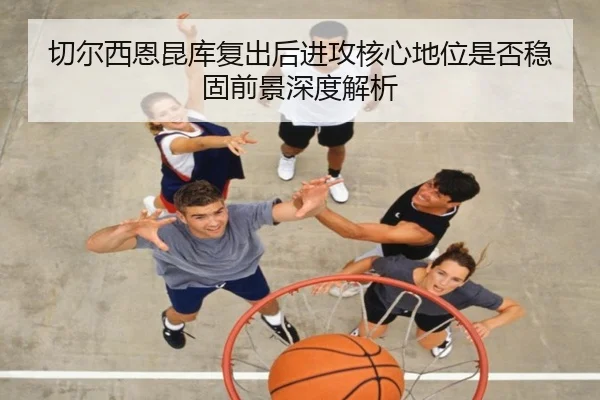 切尔西恩昆库复出后进攻核心地位是否稳固前景深度解析