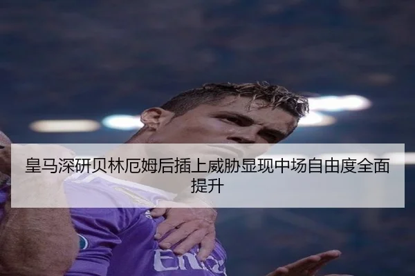 皇马深研贝林厄姆后插上威胁显现中场自由度全面提升