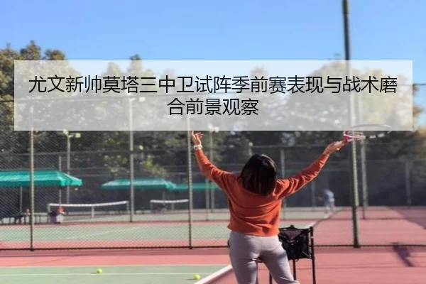 尤文新帅莫塔三中卫试阵季前赛表现与战术磨合前景观察