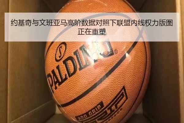 约基奇与文班亚马高阶数据对照下联盟内线权力版图正在重塑
