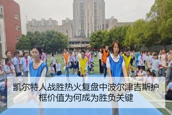 凯尔特人战胜热火复盘中波尔津吉斯护框价值为何成为胜负关键